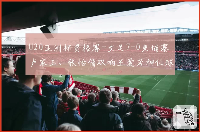 U20亚洲杯资格赛-女足7-0柬埔寨 卢家玉、张怡倩双响王爱芳神仙球