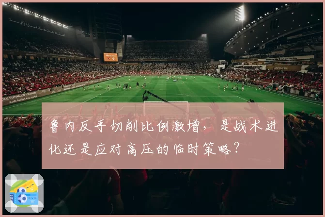 鲁内反手切削比例激增，是战术进化还是应对高压的临时策略？