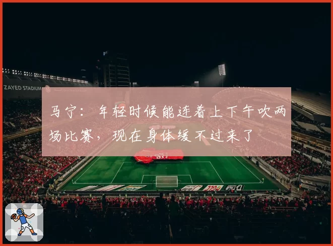 马宁：年轻时候能连着上下午吹两场比赛，现在身体缓不过来了