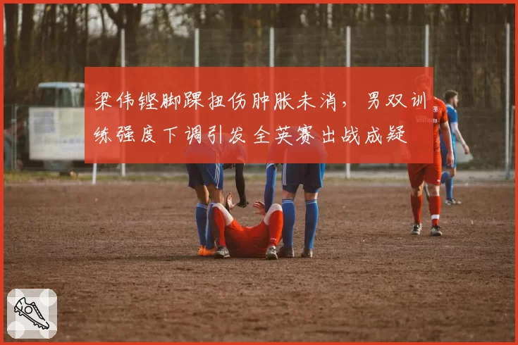 梁伟铿脚踝扭伤肿胀未消,男双训练强度下调引发全英赛出战成疑