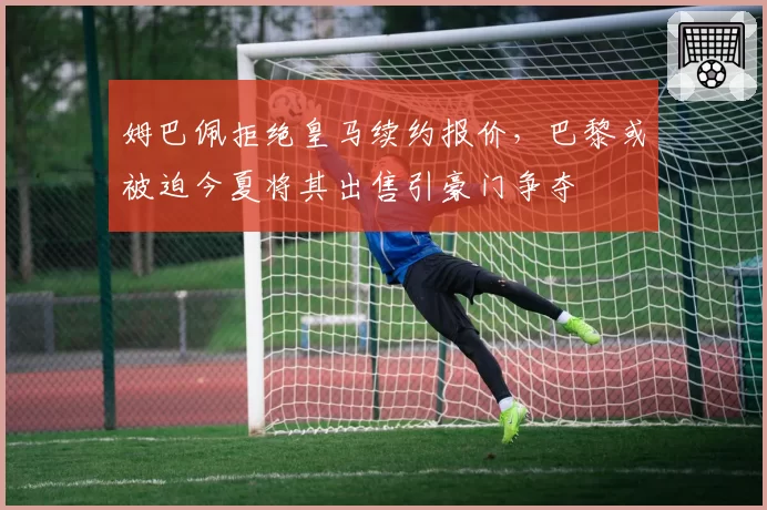 姆巴佩拒绝皇马续约报价，巴黎或被迫今夏将其出售引豪门争夺